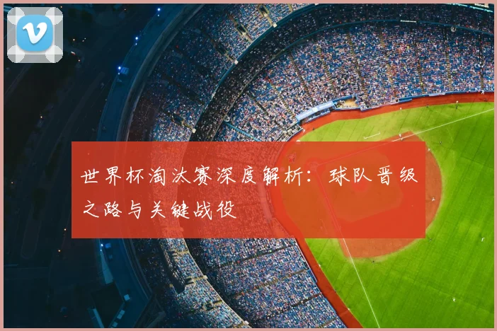 世界杯淘汰赛深度解析:球队晋级之路与关键战役