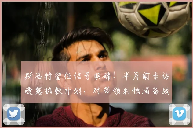 斯洛特留任信号明确！半月前专访透露执教计划，对带领利物浦备战新赛季信心十足