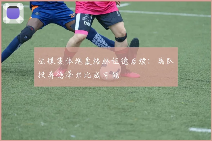 法媒集体炮轰格林伍德后续：离队投奔德泽尔比成可能