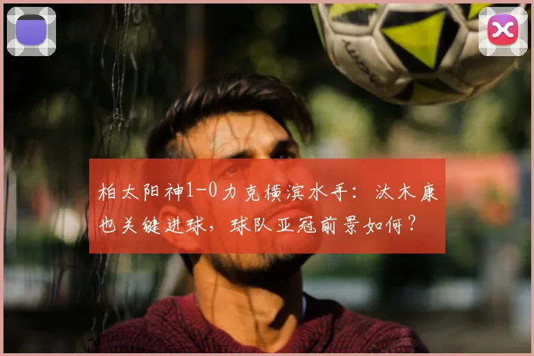 柏太阳神1-0力克横滨水手：汰木康也关键进球，球队亚冠前景如何？