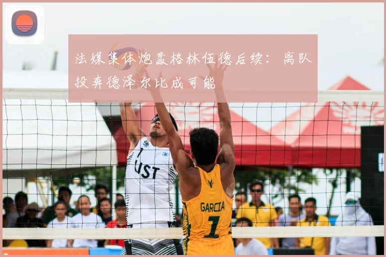 法媒集体炮轰格林伍德后续：离队投奔德泽尔比成可能