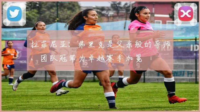拉菲尼亚：弗里克是父亲般的导师，团队冠军为卓越赛季加冕