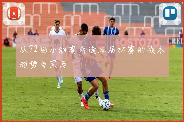 从72场小组赛看透本届杯赛的战术趋势与黑马
