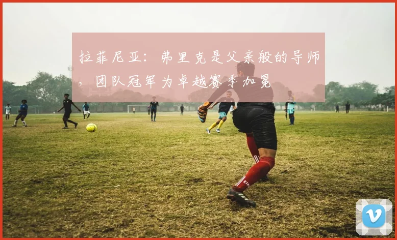 拉菲尼亚:弗里克是父亲般的导师,团队冠军为卓越赛季加冕