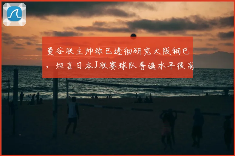 曼谷联主帅称已透彻研究大阪钢巴,坦言日本J联赛球队普遍水平很高