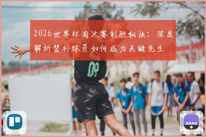 2026世界杯淘汰赛制胜秘诀：深度解析替补球员如何成为关键先生
