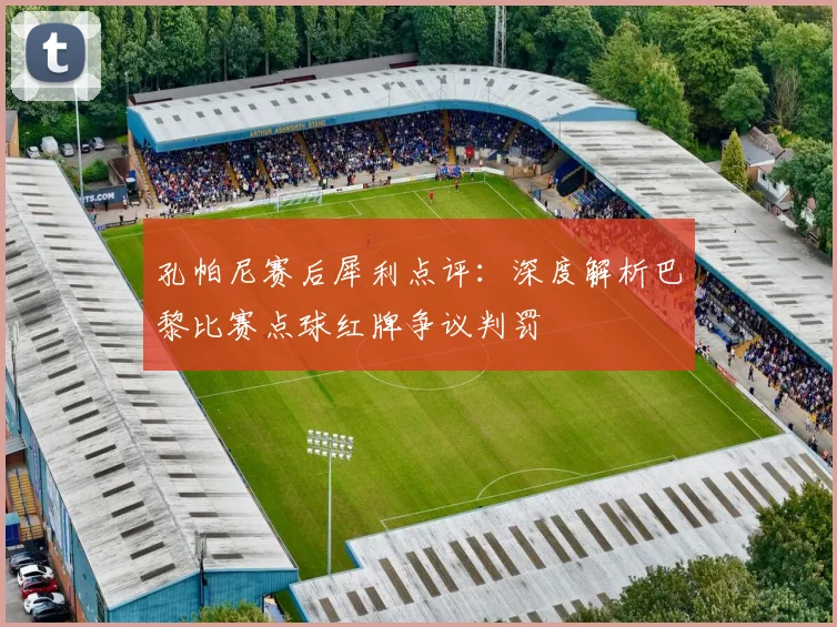 孔帕尼赛后犀利点评：深度解析巴黎比赛点球红牌争议判罚