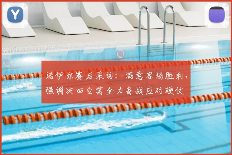 诺伊尔赛后采访：满意客场胜利，强调次回合需全力备战应对硬仗