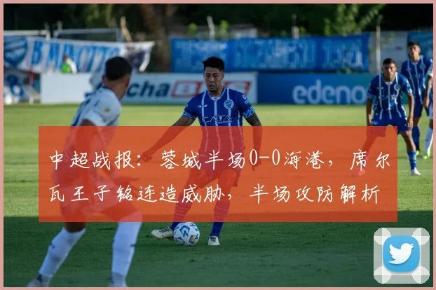 中超战报：蓉城半场0-0海港，席尔瓦王子铭连造威胁，半场攻防解析